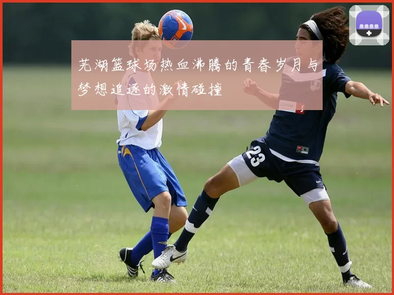 芜湖篮球场热血沸腾的青春岁月与梦想追逐的激情碰撞