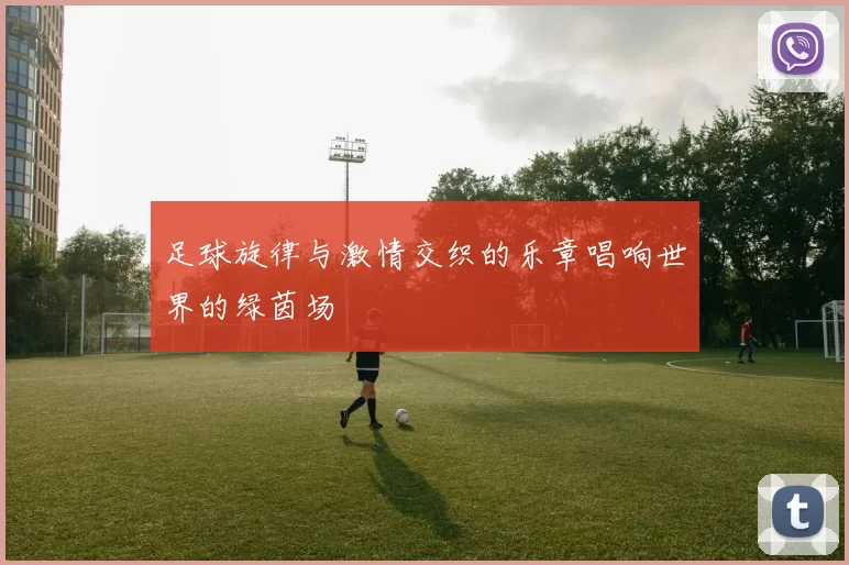 足球旋律与激情交织的乐章唱响世界的绿茵场