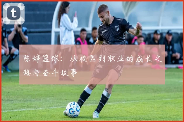 陈婷篮球：从校园到职业的成长之路与奋斗故事