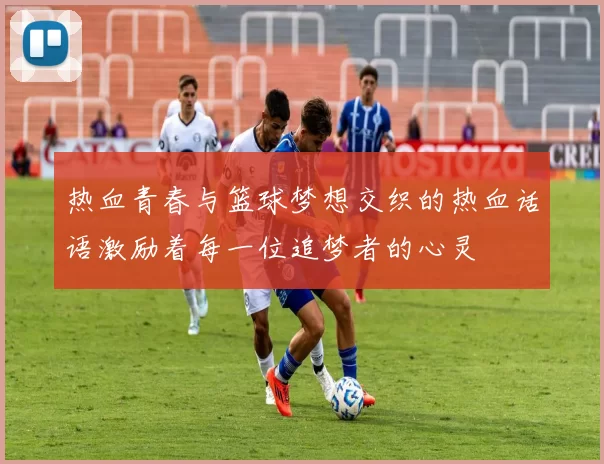 热血青春与篮球梦想交织的热血话语激励着每一位追梦者的心灵