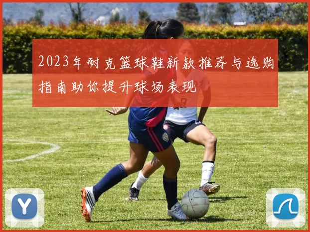 2023年耐克篮球鞋新款推荐与选购指南助你提升球场表现