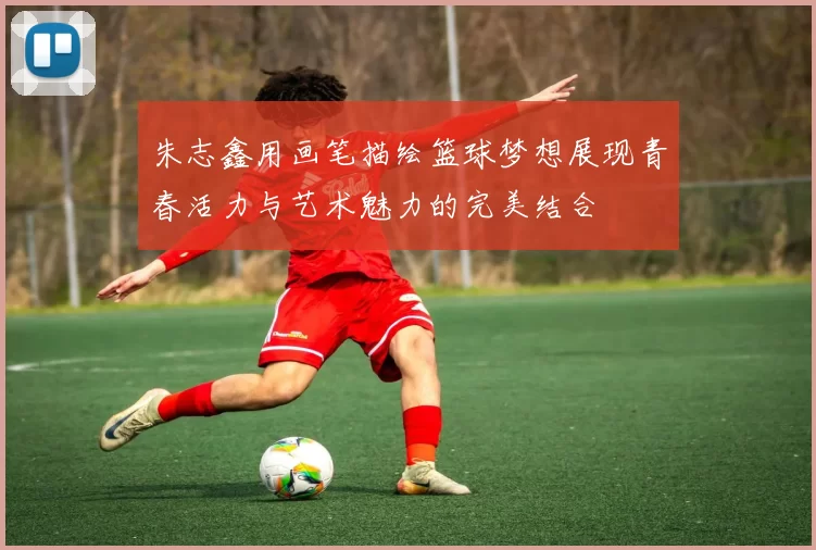 朱志鑫用画笔描绘篮球梦想展现青春活力与艺术魅力的完美结合